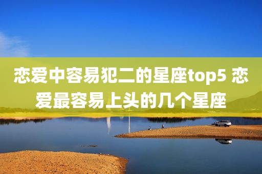 恋爱中容易犯二的星座top5 恋爱最容易上头的几个星座