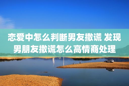 恋爱中怎么判断男友撒谎 发现男朋友撒谎怎么高情商处理