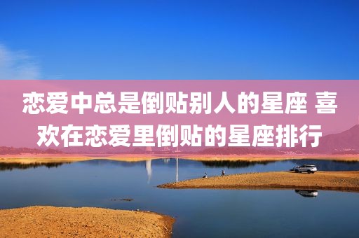 恋爱中总是倒贴别人的星座 喜欢在恋爱里倒贴的星座排行