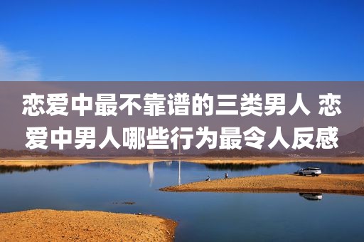 恋爱中最不靠谱的三类男人 恋爱中男人哪些行为最令人反感