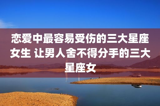 恋爱中最容易受伤的三大星座女生 让男人舍不得分手的三大星座女