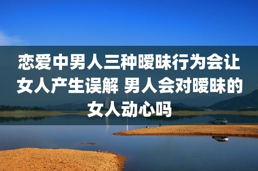 恋爱中男人三种暧昧行为会让女人产生误解 男人会对暧昧的女人动心吗