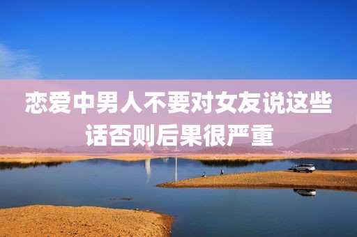 恋爱中男人不要对女友说这些话否则后果很严重
