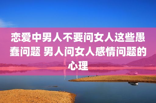 恋爱中男人不要问女人这些愚蠢问题 男人问女人感情问题的心理