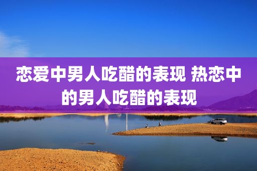 恋爱中男人吃醋的表现 热恋中的男人吃醋的表现