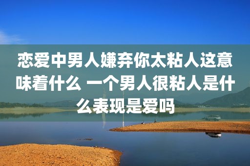 恋爱中男人嫌弃你太粘人这意味着什么 一个男人很粘人是什么表现是爱吗