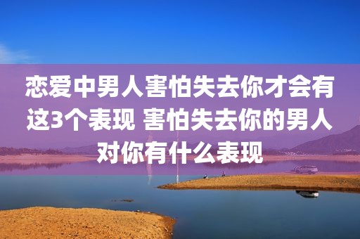 恋爱中男人害怕失去你才会有这3个表现 害怕失去你的男人对你有什么表现