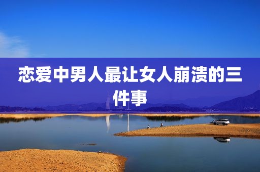 恋爱中男人最让女人崩溃的三件事