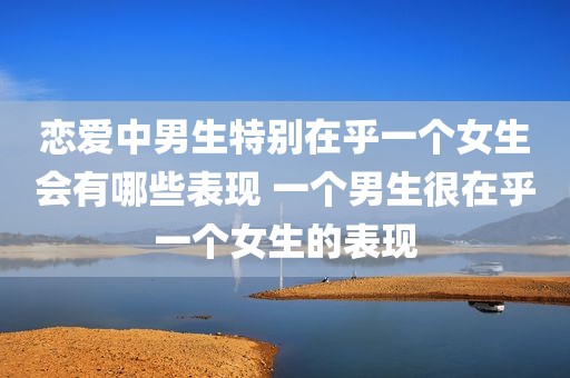 恋爱中男生特别在乎一个女生会有哪些表现 一个男生很在乎一个女生的表现