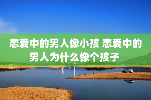 恋爱中的男人像小孩 恋爱中的男人为什么像个孩子 