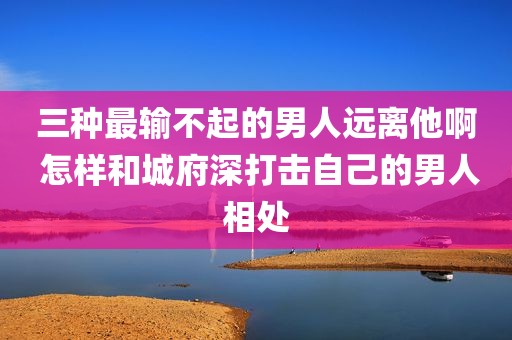 三种最输不起的男人远离他啊 怎样和城府深打击自己的男人相处
