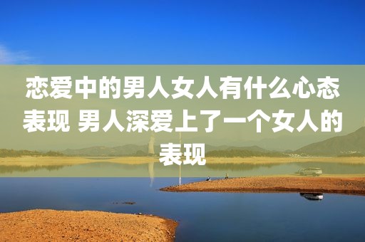 恋爱中的男人女人有什么心态表现 男人深爱上了一个女人的表现
