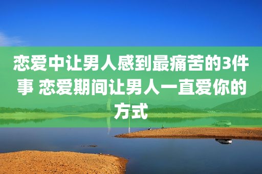 恋爱中让男人感到最痛苦的3件事 恋爱期间让男人一直爱你的方式