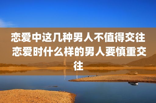 恋爱中这几种男人不值得交往 恋爱时什么样的男人要慎重交往