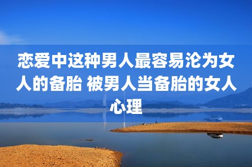 恋爱中这种男人最容易沦为女人的备胎 被男人当备胎的女人心理