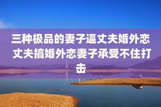 三种极品的妻子逼丈夫婚外恋 丈夫搞婚外恋妻子承受不住打击