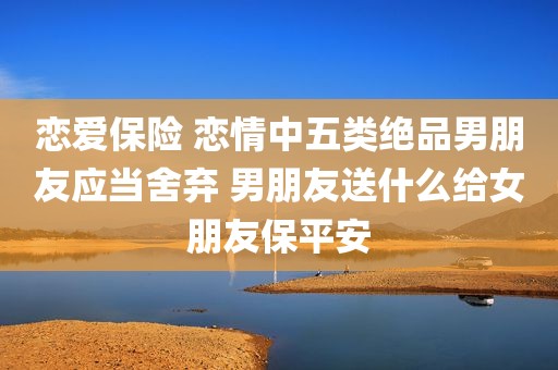 恋爱保险 恋情中五类绝品男朋友应当舍弃 男朋友送什么给女朋友保平安