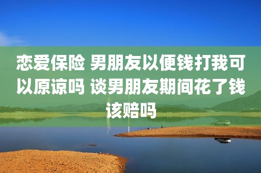恋爱保险 男朋友以便钱打我可以原谅吗 谈男朋友期间花了钱该赔吗