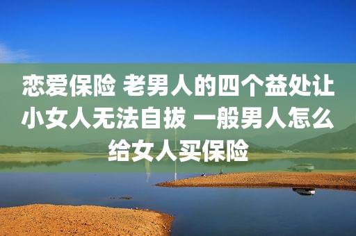 恋爱保险 老男人的四个益处让小女人无法自拔 一般男人怎么给女人买保险