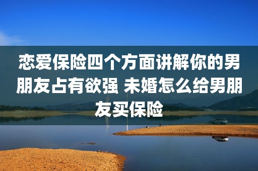 恋爱保险四个方面讲解你的男朋友占有欲强 未婚怎么给男朋友买保险