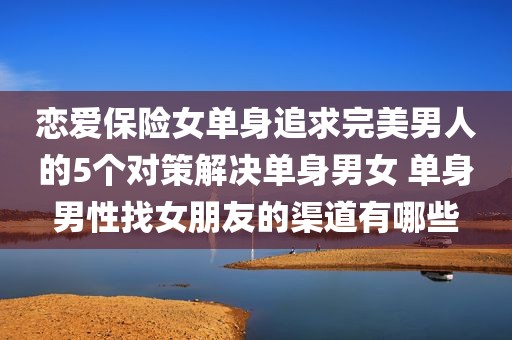 恋爱保险女单身追求完美男人的5个对策解决单身男女 单身男性找女朋友的渠道有哪些
