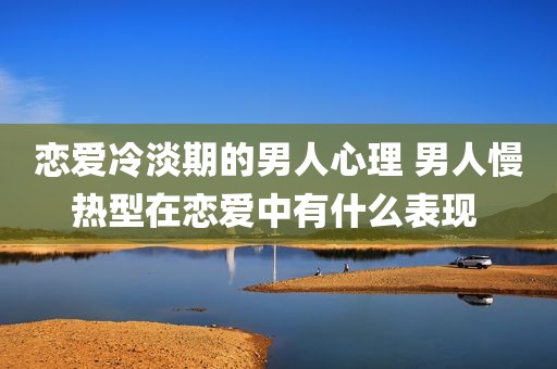 恋爱冷淡期的男人心理 男人慢热型在恋爱中有什么表现 