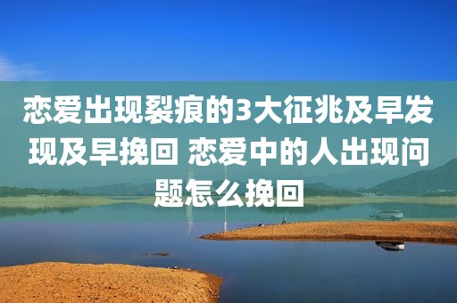 恋爱出现裂痕的3大征兆及早发现及早挽回 恋爱中的人出现问题怎么挽回