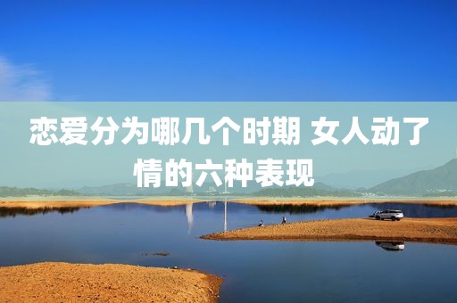 恋爱分为哪几个时期 女人动了情的六种表现 