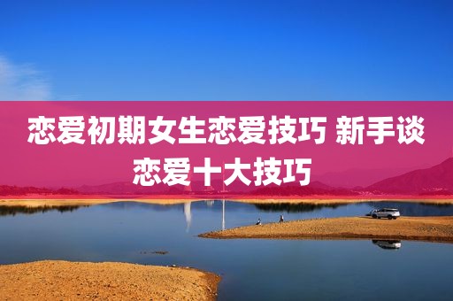 恋爱初期女生恋爱技巧 新手谈恋爱十大技巧 