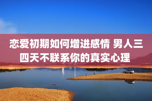 恋爱初期如何增进感情 男人三四天不联系你的真实心理 
