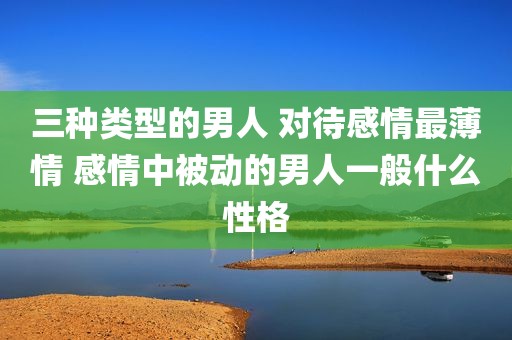 三种类型的男人 对待感情最薄情 感情中被动的男人一般什么性格