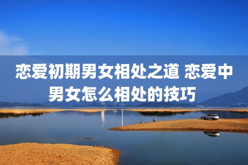 恋爱初期男女相处之道 恋爱中男女怎么相处的技巧 