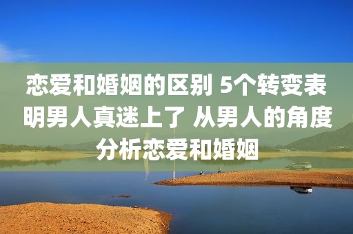 恋爱和婚姻的区别 5个转变表明男人真迷上了 从男人的角度分析恋爱和婚姻