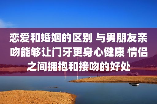 恋爱和婚姻的区别 与男朋友亲吻能够让门牙更身心健康 情侣之间拥抱和接吻的好处