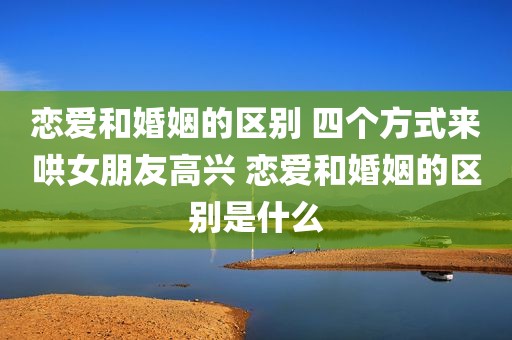 恋爱和婚姻的区别 四个方式来哄女朋友高兴 恋爱和婚姻的区别是什么
