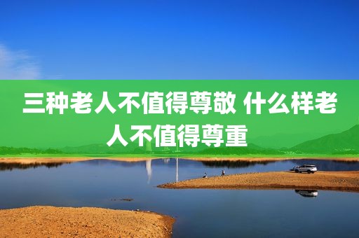 三种老人不值得尊敬 什么样老人不值得尊重 