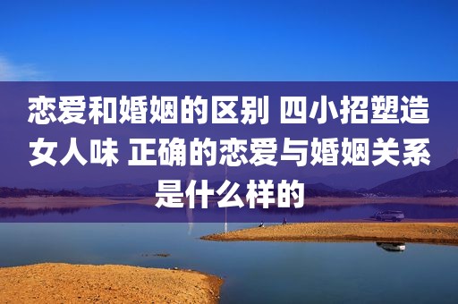 恋爱和婚姻的区别 四小招塑造女人味 正确的恋爱与婚姻关系是什么样的