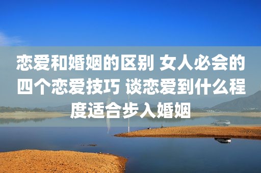 恋爱和婚姻的区别 女人必会的四个恋爱技巧 谈恋爱到什么程度适合步入婚姻