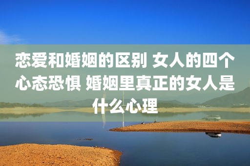 恋爱和婚姻的区别 女人的四个心态恐惧 婚姻里真正的女人是什么心理