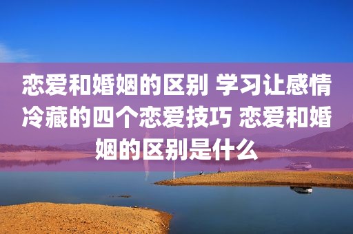 恋爱和婚姻的区别 学习让感情冷藏的四个恋爱技巧 恋爱和婚姻的区别是什么