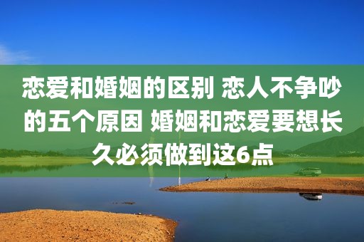 恋爱和婚姻的区别 恋人不争吵的五个原因 婚姻和恋爱要想长久必须做到这6点