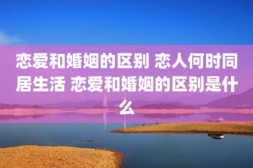 恋爱和婚姻的区别 恋人何时同居生活 恋爱和婚姻的区别是什么