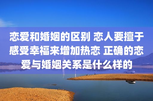 恋爱和婚姻的区别 恋人要擅于感受幸福来增加热恋 正确的恋爱与婚姻关系是什么样的