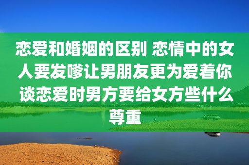 恋爱和婚姻的区别 恋情中的女人要发嗲让男朋友更为爱着你 谈恋爱时男方要给女方些什么尊重