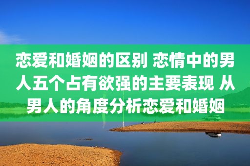 恋爱和婚姻的区别 恋情中的男人五个占有欲强的主要表现 从男人的角度分析恋爱和婚姻
