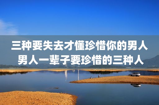 三种要失去才懂珍惜你的男人 男人一辈子要珍惜的三种人