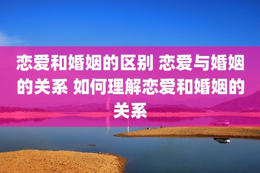 恋爱和婚姻的区别 恋爱与婚姻的关系 如何理解恋爱和婚姻的关系