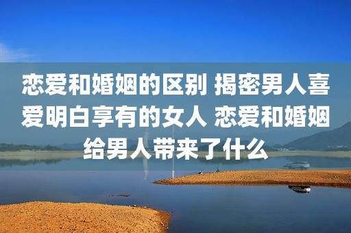恋爱和婚姻的区别 揭密男人喜爱明白享有的女人 恋爱和婚姻给男人带来了什么