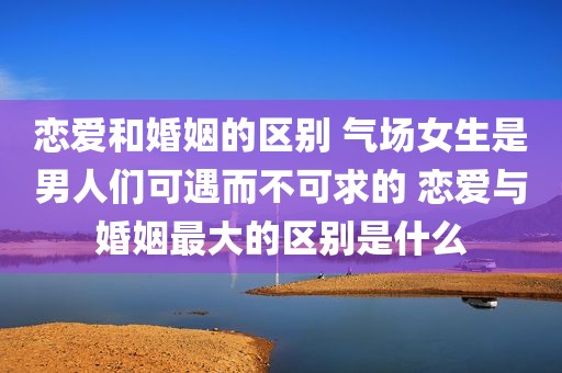 恋爱和婚姻的区别 气场女生是男人们可遇而不可求的 恋爱与婚姻最大的区别是什么