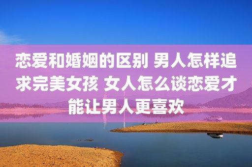 恋爱和婚姻的区别 男人怎样追求完美女孩 女人怎么谈恋爱才能让男人更喜欢